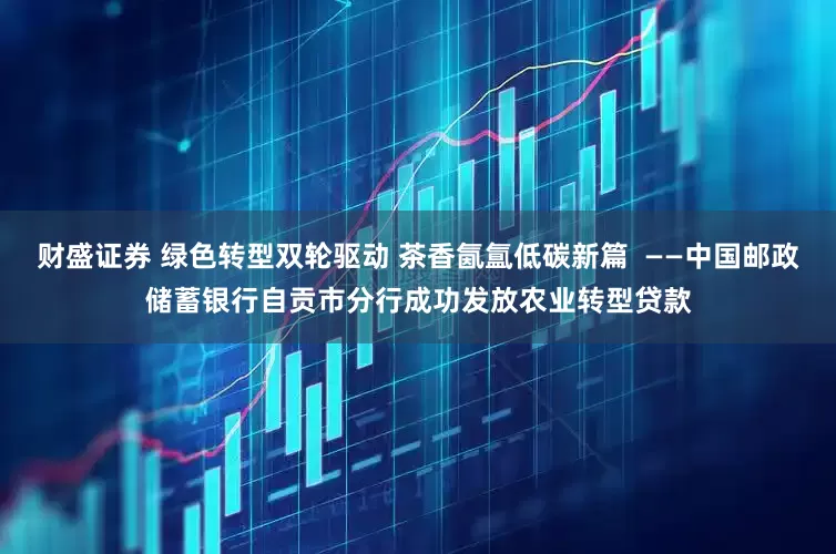 财盛证券 绿色转型双轮驱动 茶香氤氲低碳新篇  ——中国邮政储蓄银行自贡市分行成功发放农业转型贷款