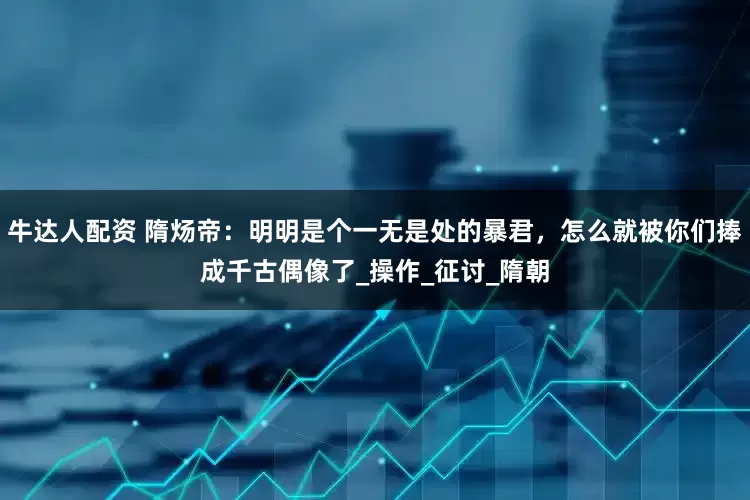 牛达人配资 隋炀帝：明明是个一无是处的暴君，怎么就被你们捧成千古偶像了_操作_征讨_隋朝