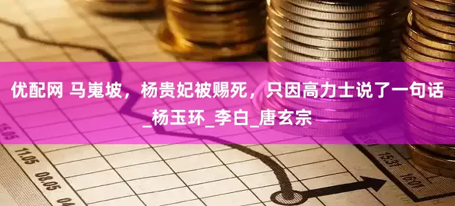 优配网 马嵬坡，杨贵妃被赐死，只因高力士说了一句话_杨玉环_李白_唐玄宗