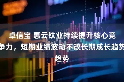 卓信宝 惠云钛业持续提升核心竞争力，短期业绩波动不改长期成长趋势