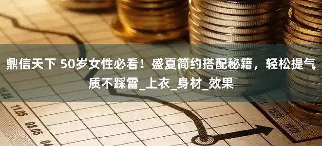 鼎信天下 50岁女性必看！盛夏简约搭配秘籍，轻松提气质不踩雷_上衣_身材_效果