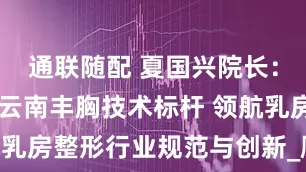 通联随配 夏国兴院长：40年铸就云南丰胸技术标杆 领航乳房整形行业规范与创新_顾客_手术
