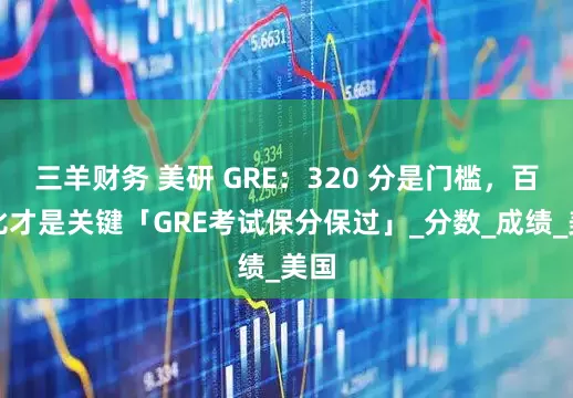 三羊财务 美研 GRE：320 分是门槛，百分比才是关键「GRE考试保分保过」_分数_成绩_美国