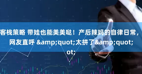 牛客栈策略 带娃也能美美哒！产后辣妈的自律日常，让网友直呼 &quot;太拼了&quot;