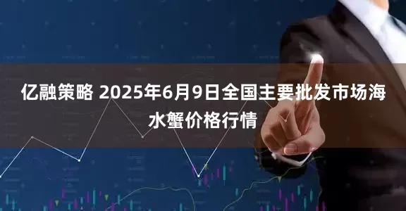 亿融策略 2025年6月9日全国主要批发市场海水蟹价格行情