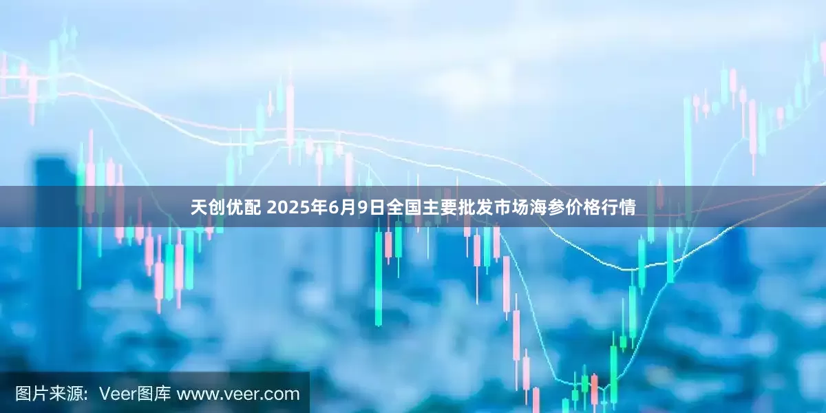 天创优配 2025年6月9日全国主要批发市场海参价格行情