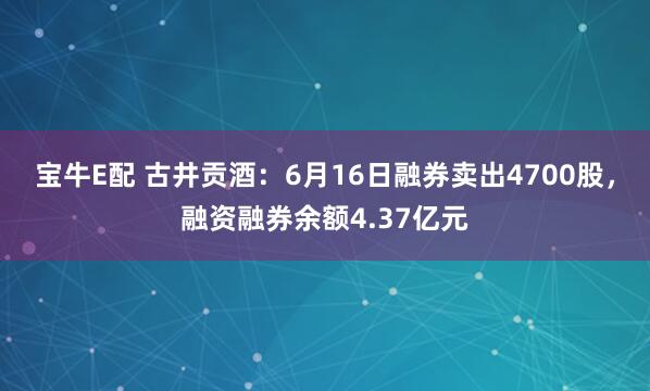 宝牛E配 古井贡酒：6月16日融券卖出4700股，融资融券余额4.37亿元